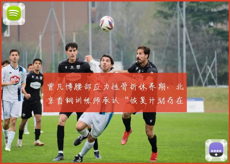 曾凡博腰部应力性骨折休养期,北京首钢训练师承认“恢复计划存在失误”