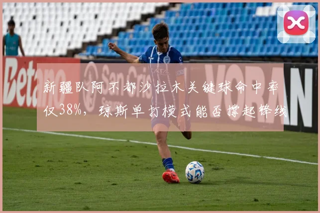 新疆队阿不都沙拉木关键球命中率仅38%,琼斯单打模式能否撑起锋线?