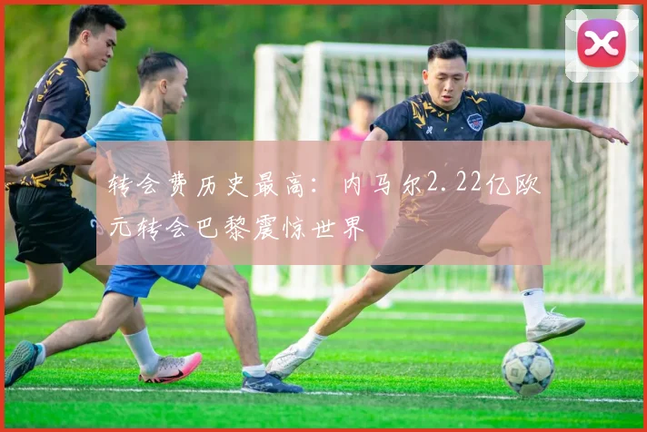 转会费历史最高:内马尔2.22亿欧元转会巴黎震惊世界