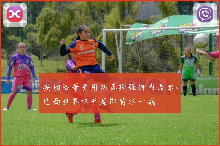 安切洛蒂弃用热苏斯强押内马尔,巴西世界杯开局即背水一战
