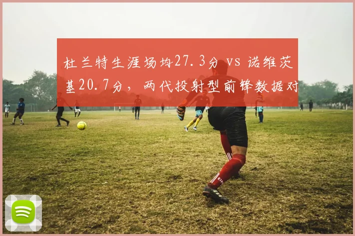 杜兰特生涯场均27.3分 vs 诺维茨基20.7分,两代投射型前锋数据对比