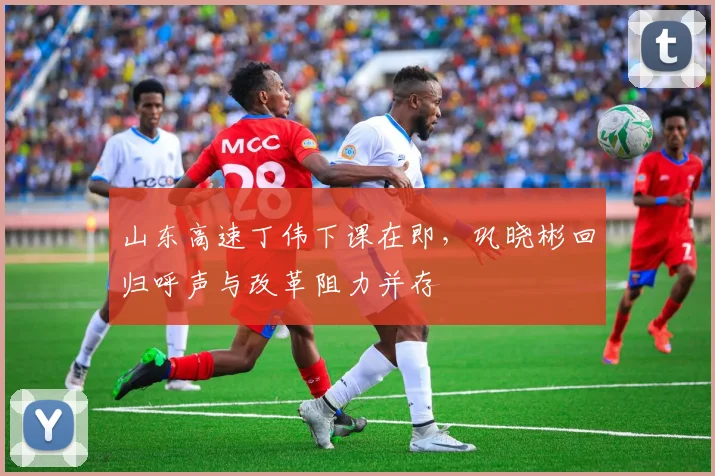 山东高速丁伟下课在即，巩晓彬回归呼声与改革阻力并存